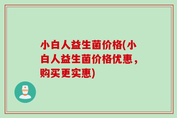 小白人益生菌价格(小白人益生菌价格优惠,购买更实惠) 小白人益生菌价格(小白人益生菌价格优惠,购买更实惠)