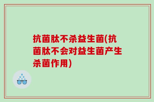 抗菌肽不杀益生菌(抗菌肽不会对益生菌产生杀菌作用)
