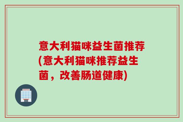 意大利猫咪益生菌推荐(意大利猫咪推荐益生菌,改善肠道健康) 意大利猫咪益生菌推荐(意大利猫咪推荐益生菌,改善肠道健康)