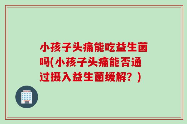 小孩子头痛能吃益生菌吗(小孩子头痛能否通过摄入益生菌缓解?) 小孩子头痛能吃益生菌吗(小孩子头痛能否通过摄入益生菌缓解?)