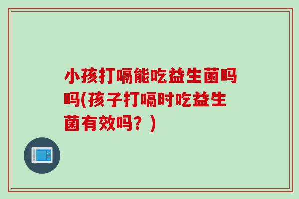 小孩打嗝能吃益生菌吗吗(孩子打嗝时吃益生菌有效吗?) 小孩打嗝能吃益生菌吗吗(孩子打嗝时吃益生菌有效吗?)