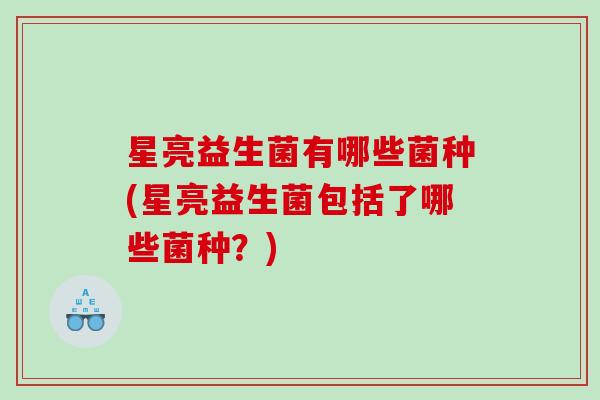 星亮益生菌有哪些菌种(星亮益生菌包括了哪些菌种?) 星亮益生菌有哪些菌种(星亮益生菌包括了哪些菌种?)