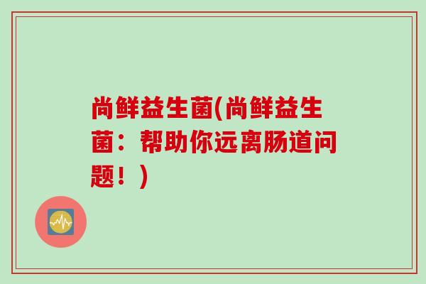 尚鲜益生菌(尚鲜益生菌：帮助你远离肠道问题！)