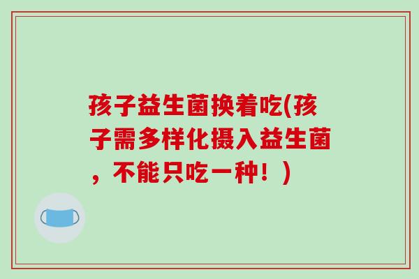 孩子益生菌换着吃(孩子需多样化摄入益生菌，不能只吃一种！)
