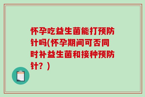 怀孕吃益生菌能打针吗(怀孕期间可否同时补益生菌和接种针?) 怀孕吃益生菌能打针吗(怀孕期间可否同时补益生菌和接种针?)