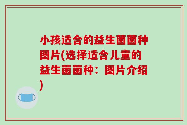 小孩适合的益生菌菌种图片(选择适合儿童的益生菌菌种:图片介绍) 小孩适合的益生菌菌种图片(选择适合儿童的益生菌菌种:图片介绍)