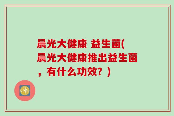 晨光大健康 益生菌(晨光大健康推出益生菌,有什么功效?) 晨光大健康 益生菌(晨光大健康推出益生菌,有什么功效?)