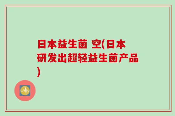 日本益生菌 空(日本研发出超轻益生菌产品) 日本益生菌 空(日本研发出超轻益生菌产品)