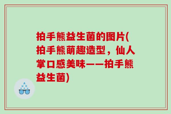 拍手熊益生菌的图片(拍手熊萌趣造型,仙人掌口感美味——拍手熊益生菌) 拍手熊益生菌的图片(拍手熊萌趣造型,仙人掌口感美味——拍手熊益生菌)