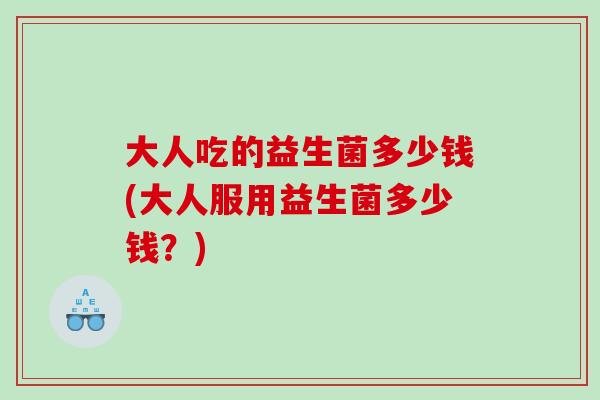 大人吃的益生菌多少钱(大人服用益生菌多少钱?) 大人吃的益生菌多少钱(大人服用益生菌多少钱?)