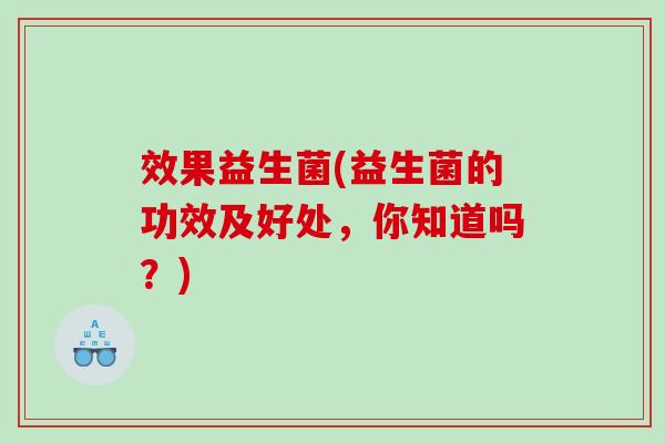 效果益生菌(益生菌的功效及好处,你知道吗?) 效果益生菌(益生菌的功效及好处,你知道吗?)