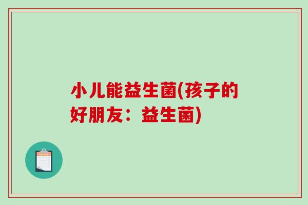 小儿能益生菌(孩子的好朋友:益生菌) 小儿能益生菌(孩子的好朋友:益生菌)