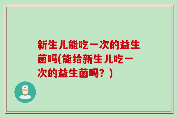 新生儿能吃一次的益生菌吗(能给新生儿吃一次的益生菌吗？)
