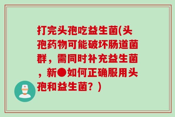 打完头孢吃益生菌(头孢药物可能破坏肠道菌群，需同时补充益生菌，新●如何正确服用头孢和益生菌？)