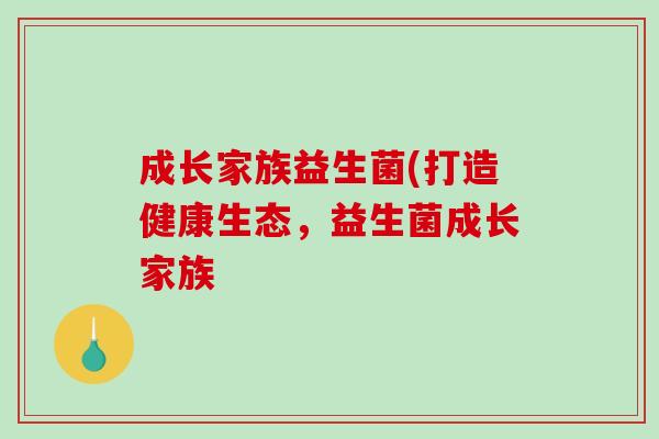 成长家族益生菌(打造健康生态,益生菌成长家族 成长家族益生菌(打造健康生态,益生菌成长家族