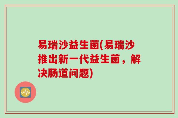 易瑞沙益生菌(易瑞沙推出新一代益生菌，解决肠道问题)