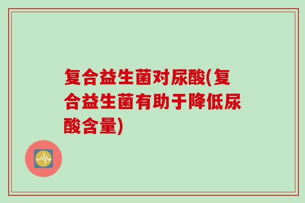 复合益生菌对尿酸(复合益生菌有助于降低尿酸含量)