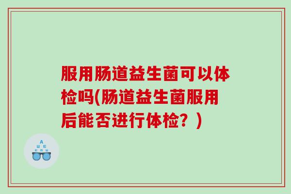 服用肠道益生菌可以体检吗(肠道益生菌服用后能否进行体检？)