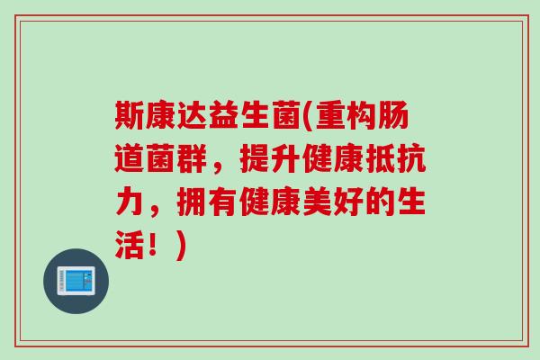 斯康达益生菌(重构肠道菌群，提升健康抵抗力，拥有健康美好的生活！)