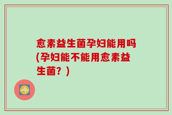 愈素益生菌孕妇能用吗(孕妇能不能用愈素益生菌？)