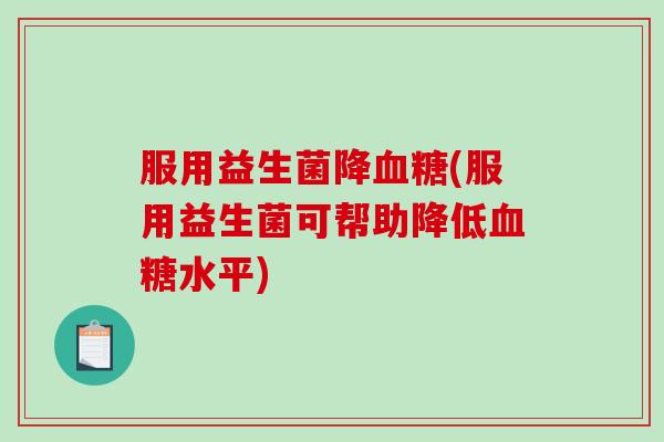 服用益生菌降血糖(服用益生菌可帮助降低血糖水平)