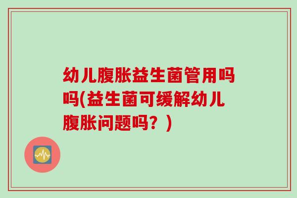 幼儿腹胀益生菌管用吗吗(益生菌可缓解幼儿腹胀问题吗？)