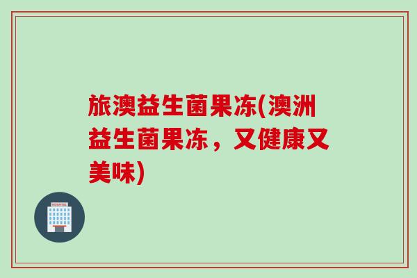 旅澳益生菌果冻(澳洲益生菌果冻，又健康又美味)