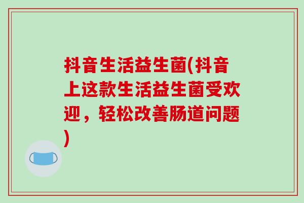 抖音生活益生菌(抖音上这款生活益生菌受欢迎，轻松改善肠道问题)