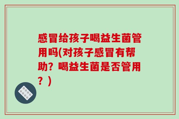感冒给孩子喝益生菌管用吗(对孩子感冒有帮助？喝益生菌是否管用？)