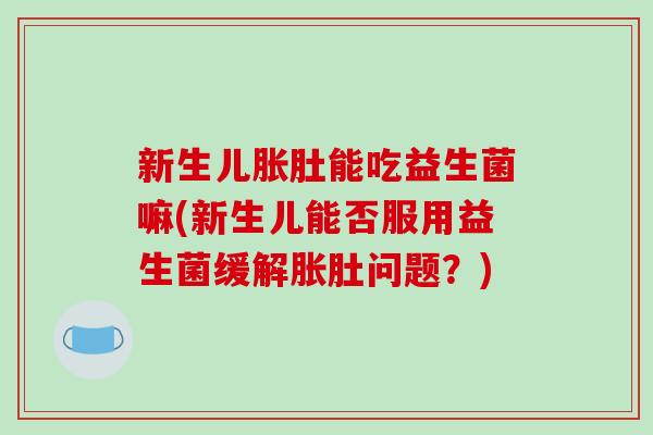 新生儿胀肚能吃益生菌嘛(新生儿能否服用益生菌缓解胀肚问题？)
