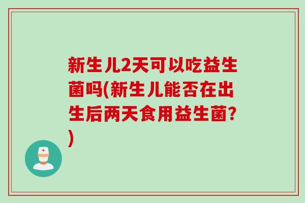 新生儿2天可以吃益生菌吗(新生儿能否在出生后两天食用益生菌？)