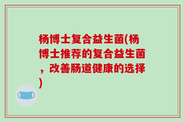 杨博士复合益生菌(杨博士推荐的复合益生菌，改善肠道健康的选择)