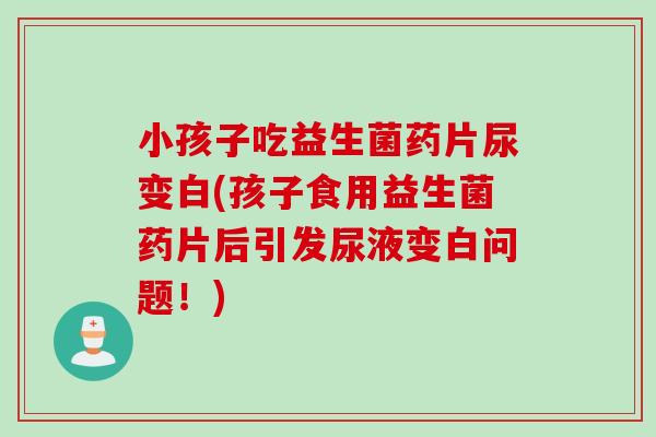 小孩子吃益生菌药片尿变白(孩子食用益生菌药片后引发尿液变白问题！)