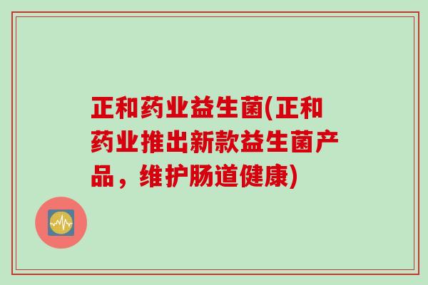 正和药业益生菌(正和药业推出新款益生菌产品，维护肠道健康)