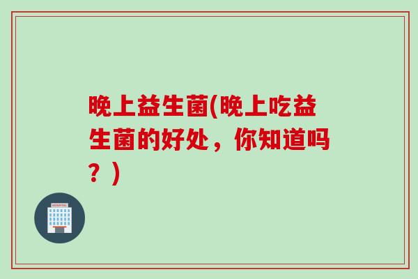 晚上益生菌(晚上吃益生菌的好处，你知道吗？)