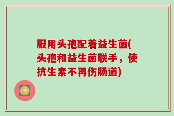 服用头孢配着益生菌(头孢和益生菌联手，使抗生素不再伤肠道)
