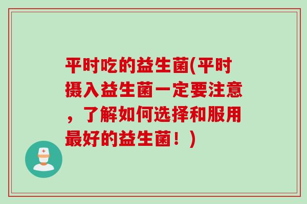 平时吃的益生菌(平时摄入益生菌一定要注意，了解如何选择和服用最好的益生菌！)