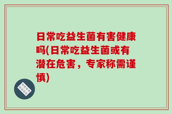 日常吃益生菌有害健康吗(日常吃益生菌或有潜在危害，专家称需谨慎)