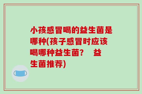 小孩感冒喝的益生菌是哪种(孩子感冒时应该喝哪种益生菌？  益生菌推荐)
