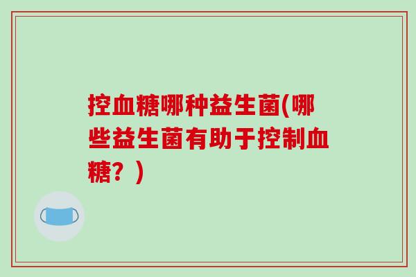 控血糖哪种益生菌(哪些益生菌有助于控制血糖？)
