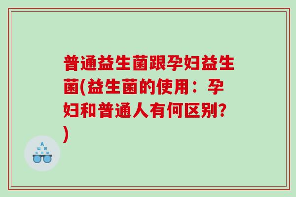 普通益生菌跟孕妇益生菌(益生菌的使用：孕妇和普通人有何区别？)