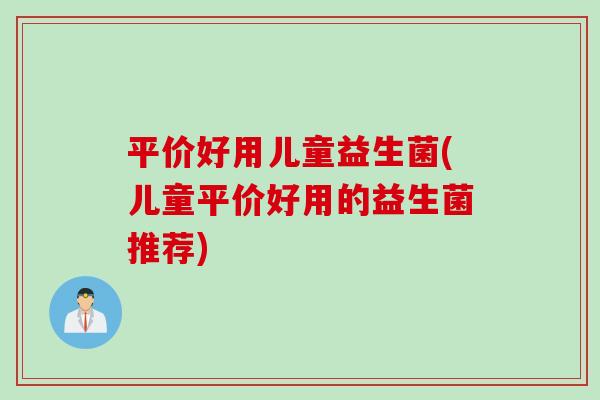 平价好用儿童益生菌(儿童平价好用的益生菌推荐)