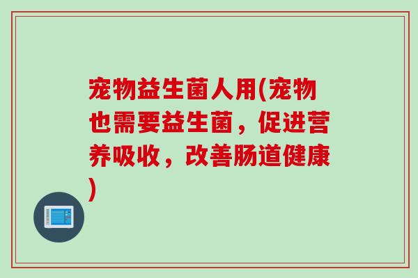 宠物益生菌人用(宠物也需要益生菌，促进营养吸收，改善肠道健康)