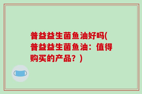 普益益生菌鱼油好吗(普益益生菌鱼油:值得购买的产品?) 普益益生菌鱼油好吗(普益益生菌鱼油:值得购买的产品?)