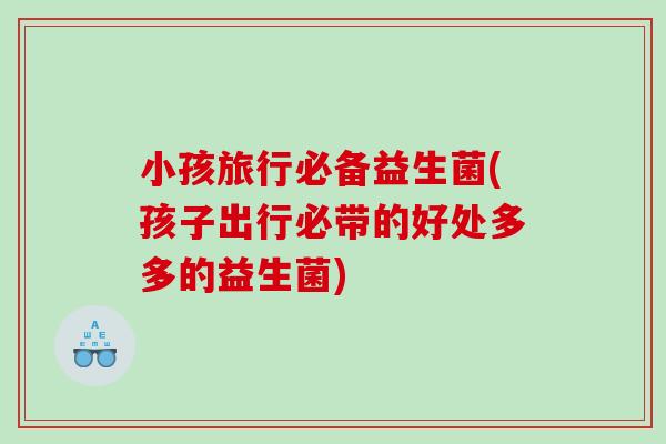 小孩旅行必备益生菌(孩子出行必带的好处多多的益生菌)