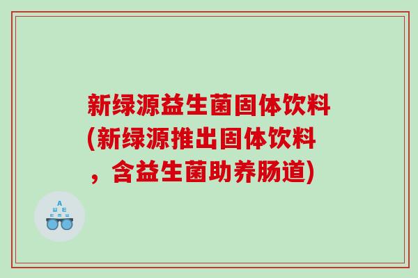 新绿源益生菌固体饮料(新绿源推出固体饮料，含益生菌助养肠道)