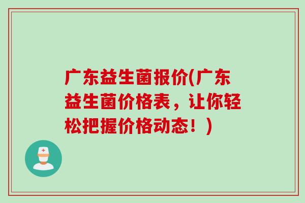 广东益生菌报价(广东益生菌价格表,让你轻松把握价格动态!) 广东益生菌报价(广东益生菌价格表,让你轻松把握价格动态!)