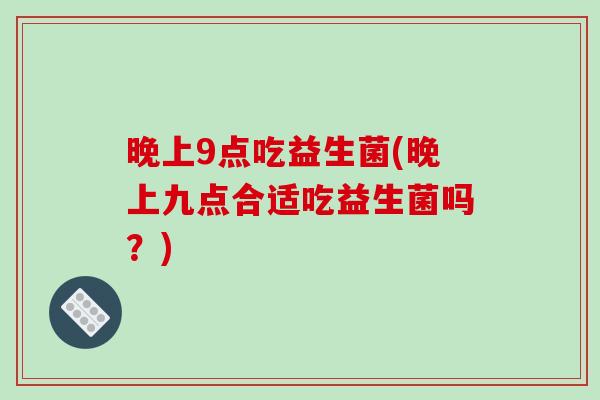 晚上9点吃益生菌(晚上九点合适吃益生菌吗？)