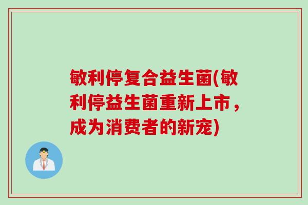 敏利停复合益生菌(敏利停益生菌重新上市，成为消费者的新宠)