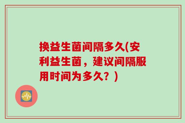 换益生菌间隔多久(安利益生菌，建议间隔服用时间为多久？)